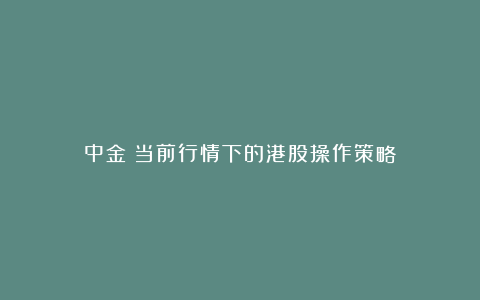 中金：当前行情下的港股操作策略