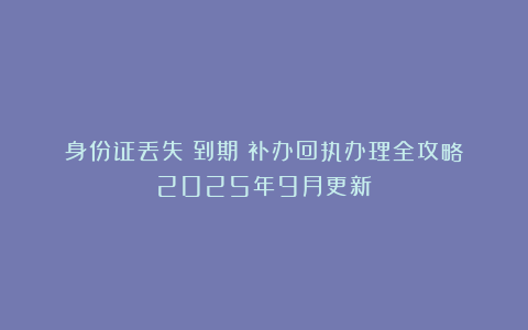 身份证丢失丨到期丨补办回执办理全攻略（2025年9月更新）