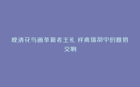 晚清花鸟画革新者王礼：祥禽瑞羽中的雅俗交响