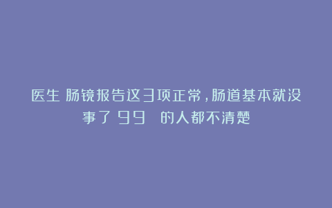 医生：肠镜报告这3项正常，肠道基本就没事了！99% 的人都不清楚
