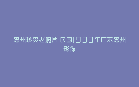 惠州珍贵老照片：民国1933年广东惠州影像