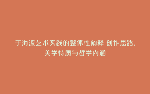 于海波艺术实践的整体性阐释：创作思路、美学特质与哲学内涵