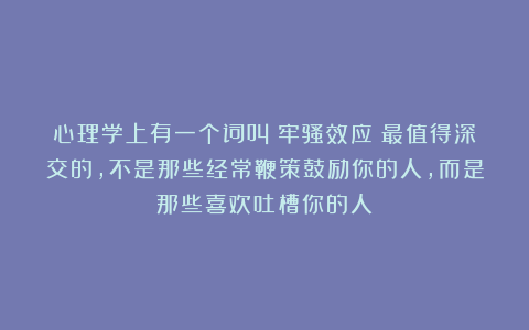 心理学上有一个词叫：牢骚效应（最值得深交的，不是那些经常鞭策鼓励你的人，而是那些喜欢吐槽你的人）