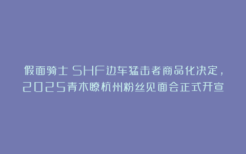 假面骑士：SHF边车猛击者商品化决定，2025青木瞭杭州粉丝见面会正式开宣