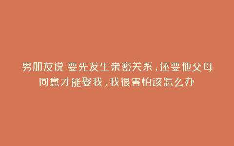 男朋友说：要先发生亲密关系，还要他父母同意才能娶我，我很害怕该怎么办？