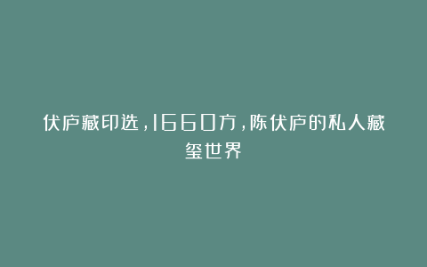 伏庐藏印选，1660方，陈伏庐的私人藏玺世界！