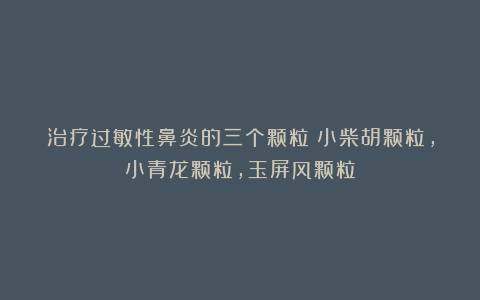 治疗过敏性鼻炎的三个颗粒：小柴胡颗粒，小青龙颗粒，玉屏风颗粒