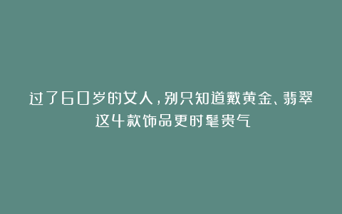 过了60岁的女人，别只知道戴黄金、翡翠！这4款饰品更时髦贵气