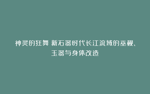 神灵的狂舞：新石器时代长江流域的巫觋、玉器与身体改造