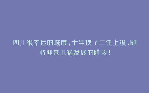 四川很幸运的城市，十年换了三任上级，即将迎来迅猛发展的阶段!