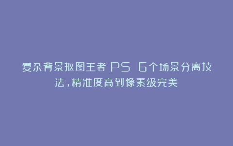 复杂背景抠图王者！PS 6个场景分离技法，精准度高到像素级完美！
