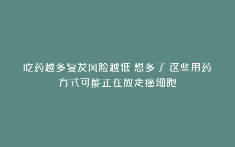 吃药越多复发风险越低？想多了！这些用药方式可能正在放走癌细胞！