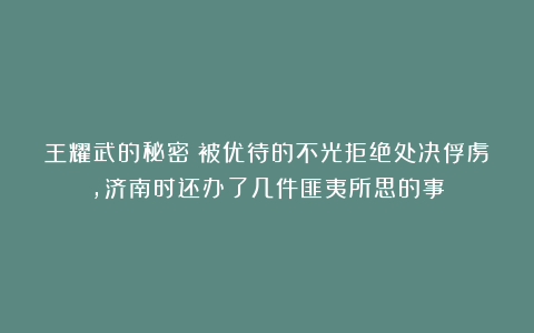 王耀武的秘密：被优待的不光拒绝处决俘虏，济南时还办了几件匪夷所思的事