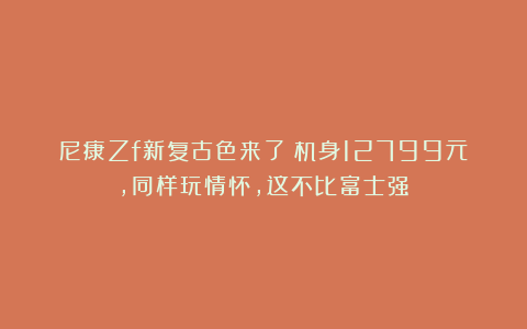 尼康Zf新复古色来了！机身12799元，同样玩情怀，这不比富士强？