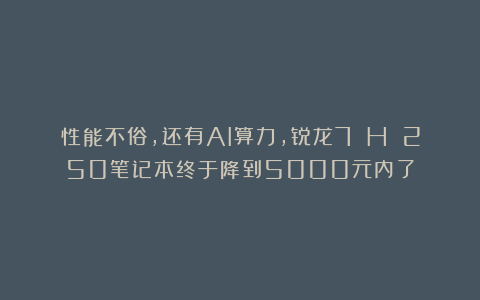 性能不俗，还有AI算力，锐龙7 H 250笔记本终于降到5000元内了