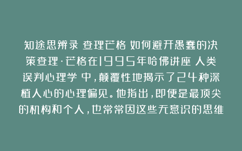 知途思辨录：查理芒格：如何避开愚蠢的决策查理·芒格在1995年哈佛讲座《人类误判心理学》中，颠覆性地揭示了24种深植人心的心理偏见。他指出，即便是最顶尖的机构和个人，也常常因这些无意识的思维
