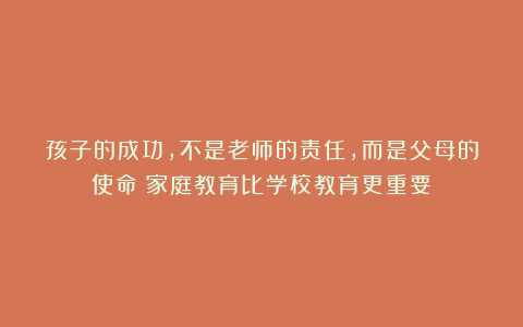 孩子的成功，不是老师的责任，而是父母的使命（家庭教育比学校教育更重要）