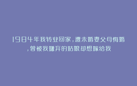 1984年我转业回家，遭未婚妻父母悔婚，曾被我嫌弃的姑娘却想嫁给我