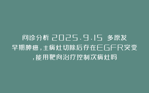 问诊分析（2025.9.15）：多原发早期肺癌，主病灶切除后存在EGFR突变，能用靶向治疗控制次病灶吗？