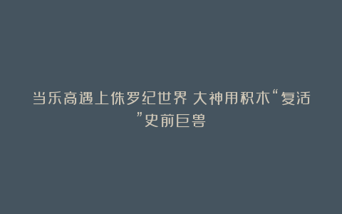 当乐高遇上侏罗纪世界：大神用积木“复活”史前巨兽！