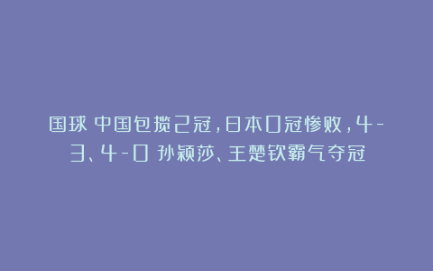 国球|中国包揽2冠，日本0冠惨败，4-3、4-0：孙颖莎、王楚钦霸气夺冠