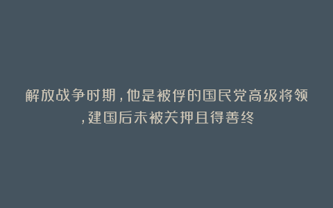 解放战争时期，他是被俘的国民党高级将领，建国后未被关押且得善终
