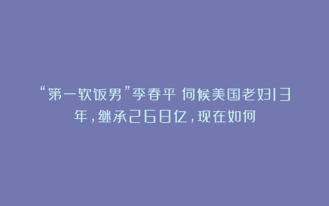 “第一软饭男”李春平：伺候美国老妇13年，继承268亿，现在如何