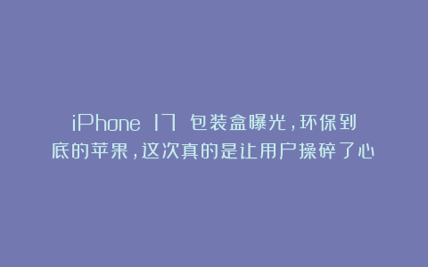 iPhone 17 包装盒曝光，环保到底的苹果，这次真的是让用户操碎了心！