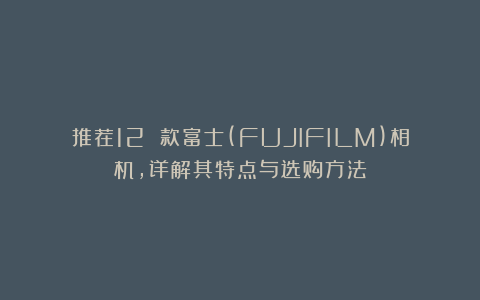 推荐12 款富士(FUJIFILM)相机，详解其特点与选购方法