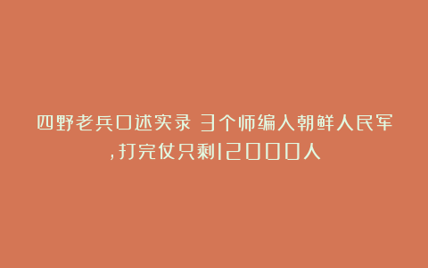 四野老兵口述实录：3个师编入朝鲜人民军，打完仗只剩12000人