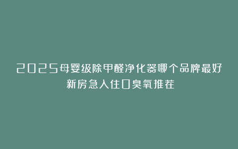 2025母婴级除甲醛净化器哪个品牌最好？新房急入住0臭氧推荐