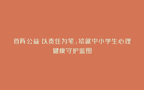 首阵公益：以责任为笔，绘就中小学生心理健康守护蓝图