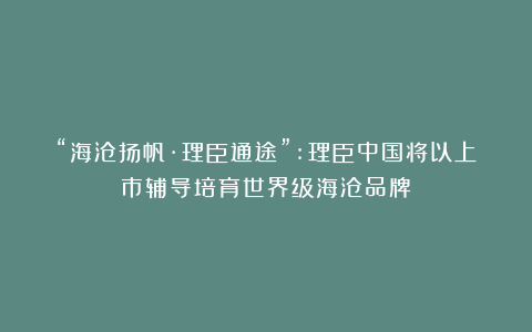 “海沧扬帆·理臣通途”:理臣中国将以上市辅导培育世界级海沧品牌