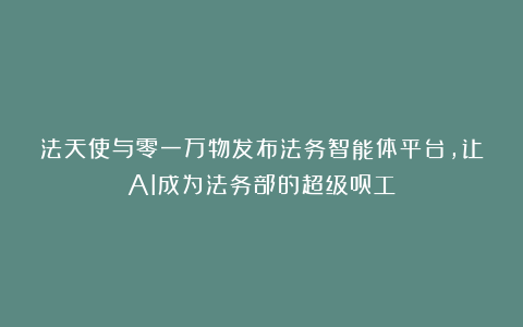 法天使与零一万物发布法务智能体平台，让AI成为法务部的超级员工