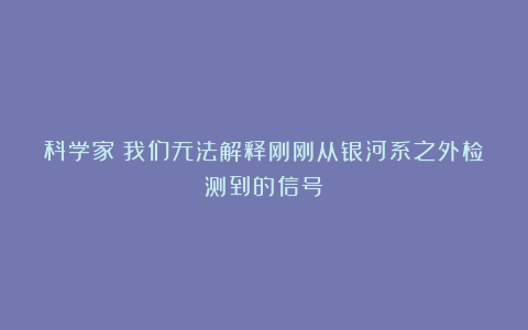 科学家：我们无法解释刚刚从银河系之外检测到的信号