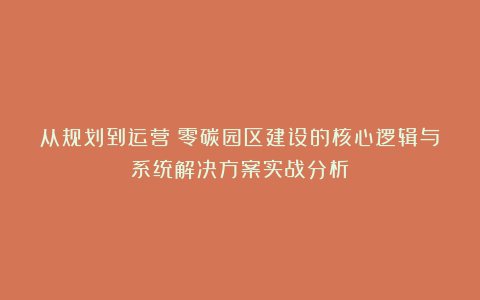 从规划到运营！零碳园区建设的核心逻辑与系统解决方案实战分析