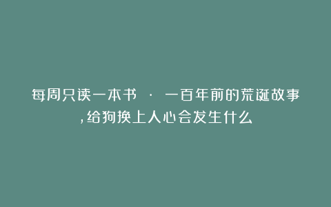 每周只读一本书 · 一百年前的荒诞故事，给狗换上人心会发生什么？