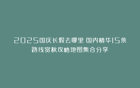 2025国庆长假去哪里？国内精华15条路线赏秋攻略地图集合分享
