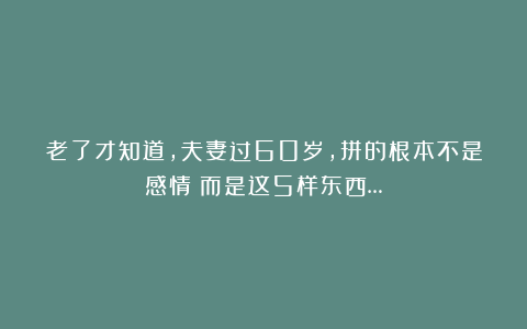 老了才知道，夫妻过60岁，拼的根本不是感情！而是这5样东西…
