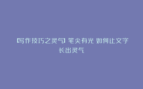 【写作技巧之灵气】笔尖有光：如何让文字长出灵气