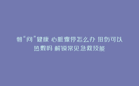 朝“问”健康丨心脏骤停怎么办？扭伤可以热敷吗？解锁常见急救技能