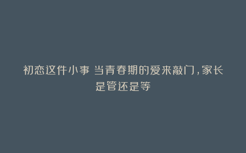 初恋这件小事：当青春期的爱来敲门，家长是管还是等？