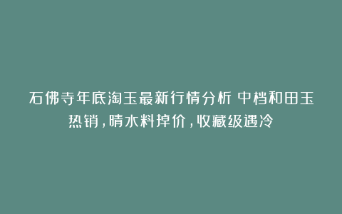 石佛寺年底淘玉最新行情分析：中档和田玉热销，晴水料掉价，收藏级遇冷！
