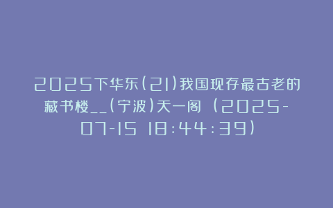 2025下华东(21)我国现存最古老的藏书楼__(宁波)天一阁 (2025-07-15 18:44:39)