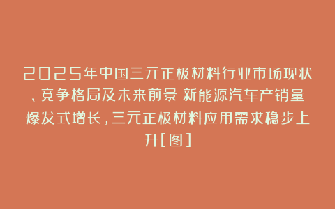 2025年中国三元正极材料行业市场现状、竞争格局及未来前景：新能源汽车产销量爆发式增长，三元正极材料应用需求稳步上升[图]