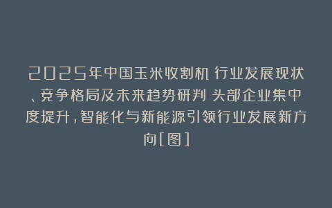 2025年中国玉米收割机‌行业发展现状、竞争格局及未来趋势研判：头部企业集中度提升，智能化与新能源引领行业发展新方向[图]