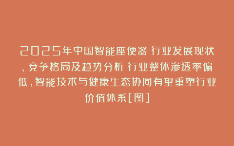 2025年中国智能座便器‌行业发展现状、竞争格局及趋势分析：行业整体渗透率偏低，智能技术与健康生态协同有望重塑行业价值体系[图]