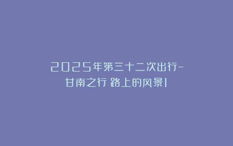 2025年第三十二次出行–甘南之行（路上的风景1）