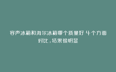 容声冰箱和海尔冰箱哪个质量好？4个方面对比，结果很明显