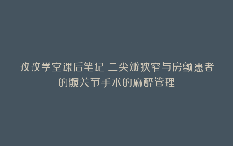 孜孜学堂课后笔记丨二尖瓣狭窄与房颤患者的髋关节手术的麻醉管理